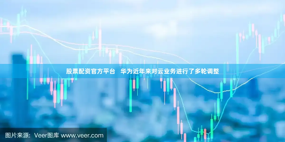 股票配资官方平台   华为近年来对云业务进行了多轮调整