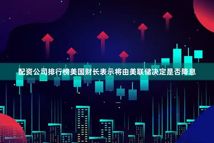 配资公司排行榜美国财长表示将由美联储决定是否降息