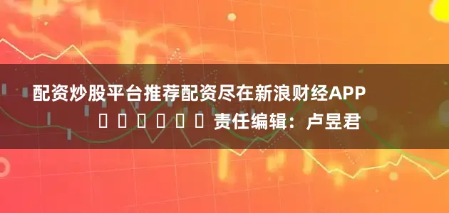 配资炒股平台推荐配资尽在新浪财经APP            						责任编辑：卢昱君