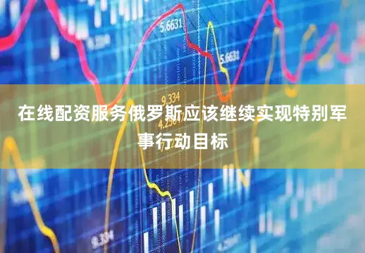在线配资服务俄罗斯应该继续实现特别军事行动目标