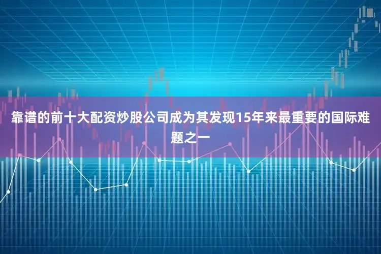 靠谱的前十大配资炒股公司成为其发现15年来最重要的国际难题之一