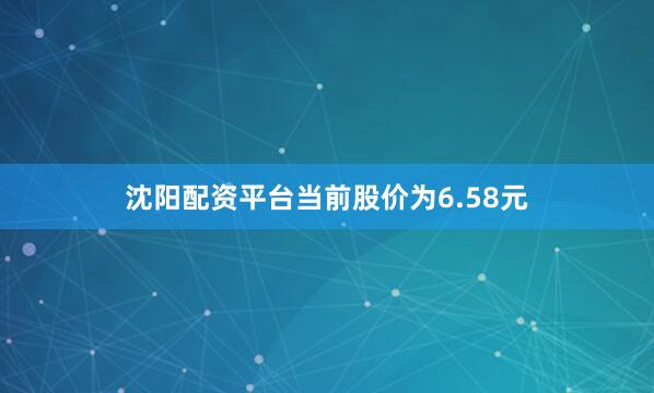 沈阳配资平台当前股价为6.58元