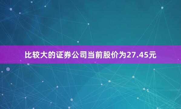 比较大的证券公司当前股价为27.45元