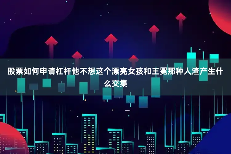 股票如何申请杠杆他不想这个漂亮女孩和王冕那种人渣产生什么交集