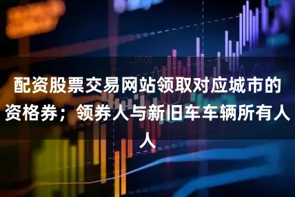 配资股票交易网站领取对应城市的资格券；领券人与新旧车车辆所有人