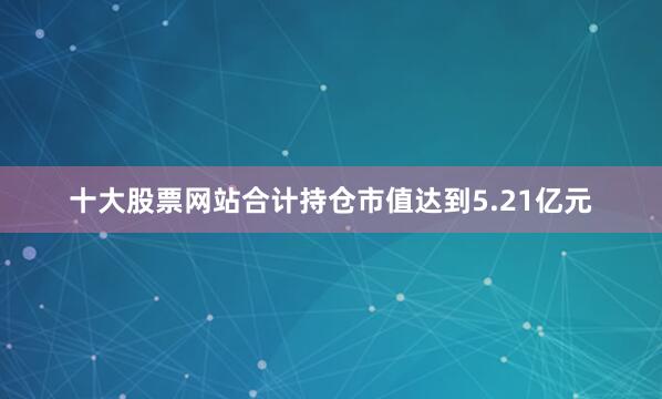 十大股票网站合计持仓市值达到5.21亿元