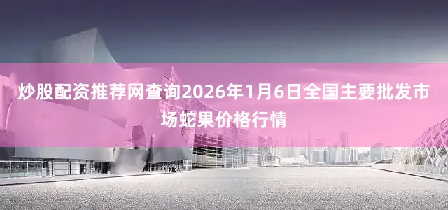 炒股配资推荐网查询2026年1月6日全国主要批发市场蛇果价格行情