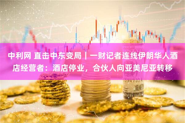 中利网 直击中东变局｜一财记者连线伊朗华人酒店经营者：酒店停业，合伙人向亚美尼亚转移