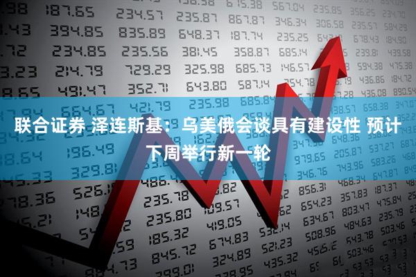 联合证券 泽连斯基：乌美俄会谈具有建设性 预计下周举行新一轮
