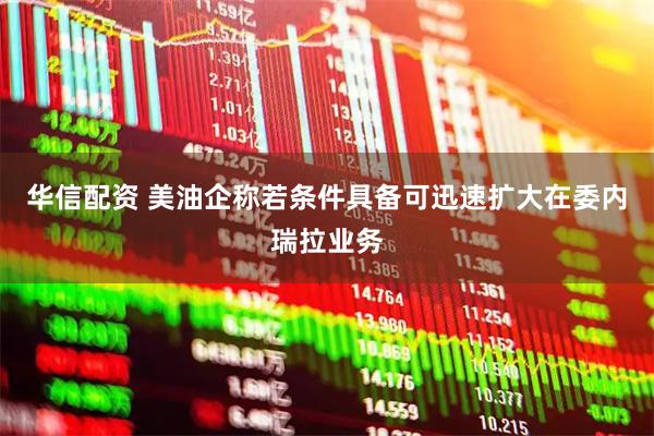 华信配资 美油企称若条件具备可迅速扩大在委内瑞拉业务