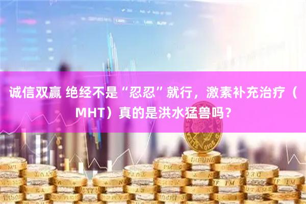 诚信双赢 绝经不是“忍忍”就行，激素补充治疗（MHT）真的是洪水猛兽吗？