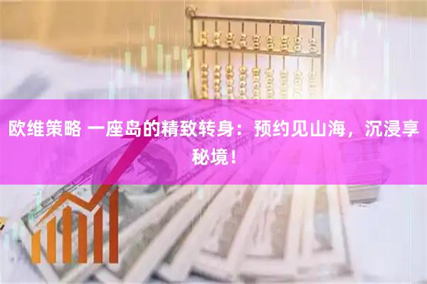 欧维策略 一座岛的精致转身：预约见山海，沉浸享秘境！