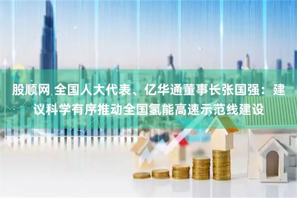 股顺网 全国人大代表、亿华通董事长张国强：建议科学有序推动全国氢能高速示范线建设