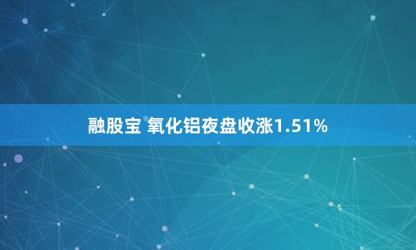 融股宝 氧化铝夜盘收涨1.51%