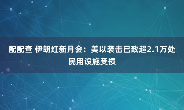 配配查 伊朗红新月会：美以袭击已致超2.1万处民用设施受损