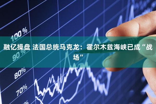 融亿操盘 法国总统马克龙：霍尔木兹海峡已成“战场”