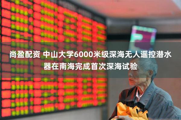 尚盈配资 中山大学6000米级深海无人遥控潜水器在南海完成首次深海试验