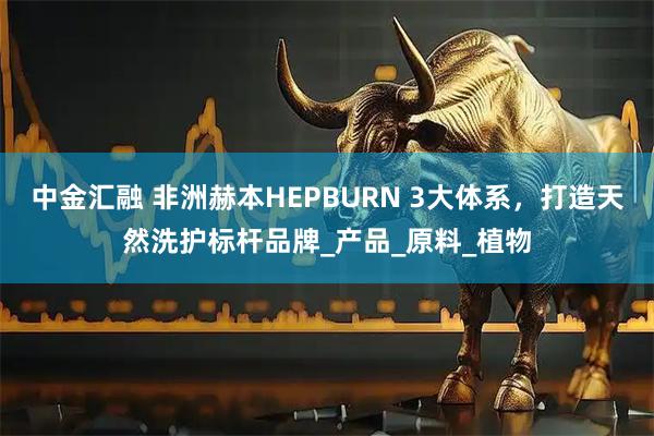 中金汇融 非洲赫本HEPBURN 3大体系，打造天然洗护标杆品牌_产品_原料_植物