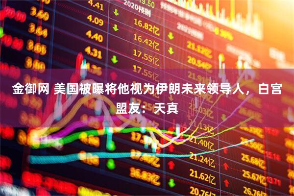 金御网 美国被曝将他视为伊朗未来领导人，白宫盟友：天真