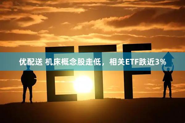 优配送 机床概念股走低，相关ETF跌近3%