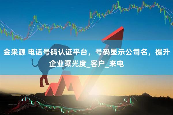 金来源 电话号码认证平台，号码显示公司名，提升企业曝光度_客户_来电