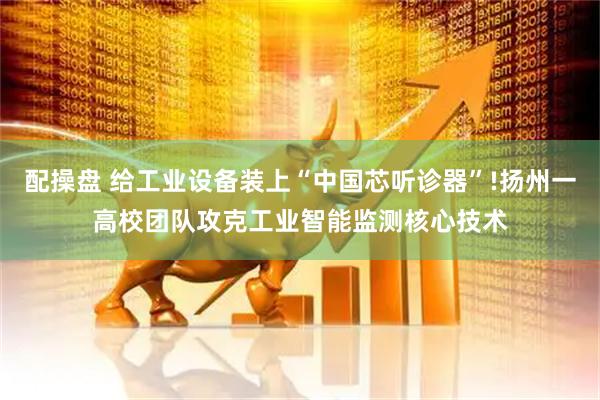 配操盘 给工业设备装上“中国芯听诊器”!扬州一高校团队攻克工业智能监测核心技术