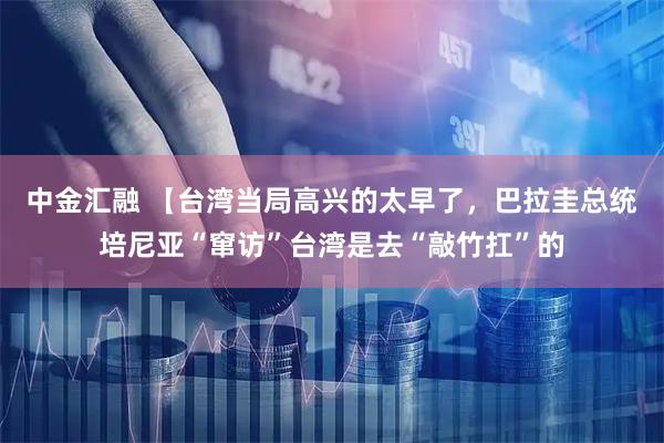 中金汇融 【台湾当局高兴的太早了，巴拉圭总统培尼亚“窜访”台湾是去“敲竹扛”的