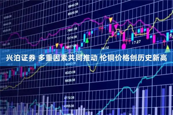 兴泊证券 多重因素共同推动 伦铜价格创历史新高