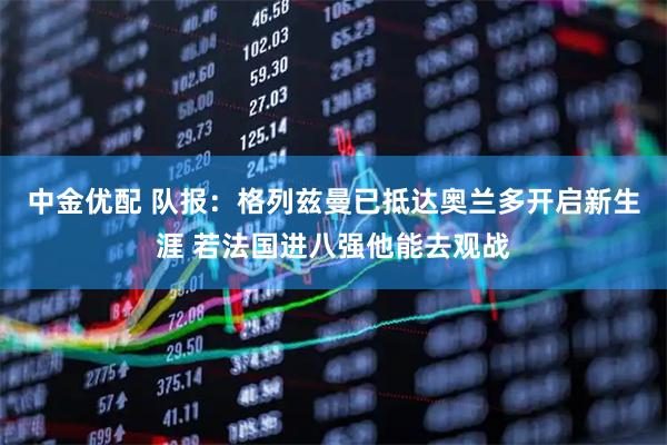 中金优配 队报：格列兹曼已抵达奥兰多开启新生涯 若法国进八强他能去观战