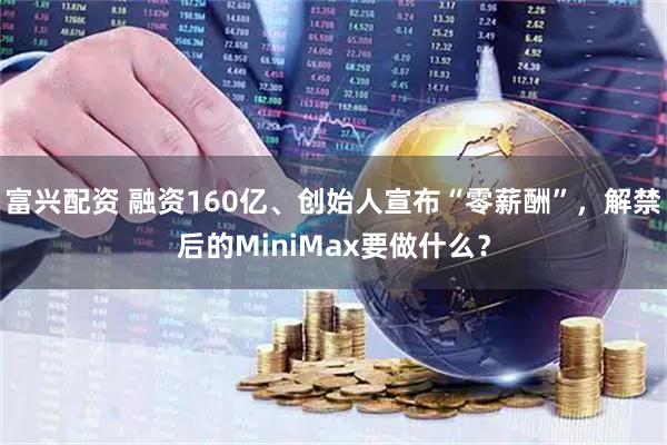 富兴配资 融资160亿、创始人宣布“零薪酬”，解禁后的MiniMax要做什么？