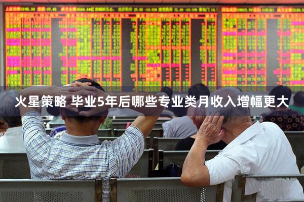 火星策略 毕业5年后哪些专业类月收入增幅更大