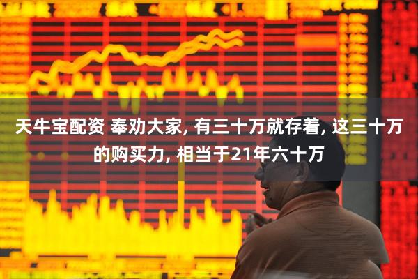 天牛宝配资 奉劝大家, 有三十万就存着, 这三十万的购买力, 相当于21年六十万